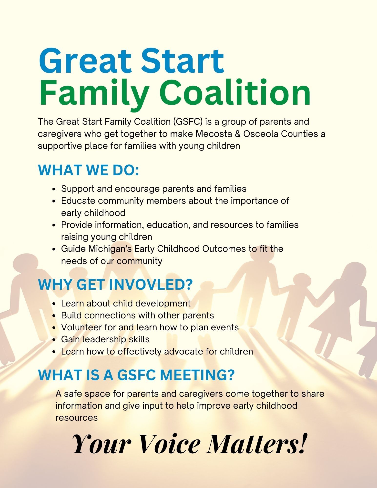 The Great Start Family Coalition is a group of parents and caregivers who get together to make Mecosta & Osceola Counties a supportive place for families with young children. What we do: Support and encourage parents and families Educate community members about the importance of early childhood Provide information, education, and resources to families raising young children Guide Michigan's Early Childhood Outcomes to fit the needs of our community Why get involved? Learn about child development Build connections with other parents Volunteer for and learn how to plan events Gain leadership skills Learn how to effectively advocate for children. What is a GSFC Meeting?  A safe space for parents and caregivers come together to share information and give input to help improve early childhood resources